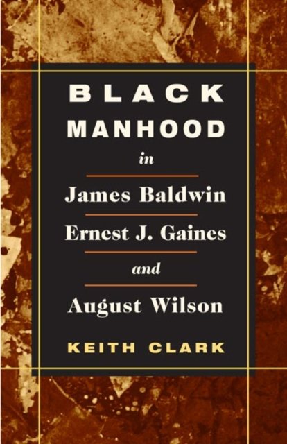 Black Manhood in James Baldwin, Ernest J. Gaines, and August Wilson Clark