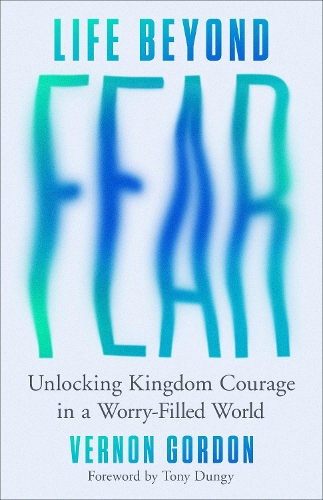 Life Beyond Fear – Unlocking Kingdom Courage in a Worry–Filled World Gordon