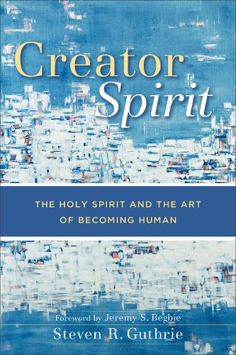 Creator Spirit – The Holy Spirit and the Art of Becoming Human Guthrie Begbie
