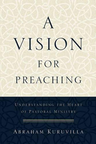 A Vision for Preaching – Understanding the Heart of Pastoral Ministry Kuruvilla