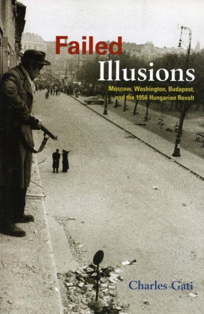 Failed Illusions – Moscow, Washington, Budapest, and the 1956 Hungarian Revolt