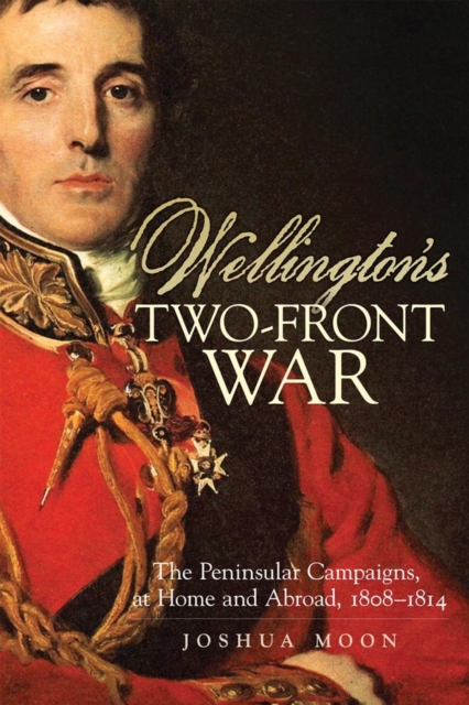 Wellington`s Two–Front War – The Peninsular Campaigns, at Home and Abroad, 1808…
