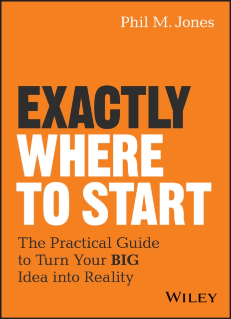 Exactly Where to Start – The Practical Guide to Turn Your BIG Idea into Reality
