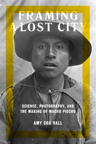 Framing a Lost City – Science, Photography, and the Making of Machu Picchu Cox
