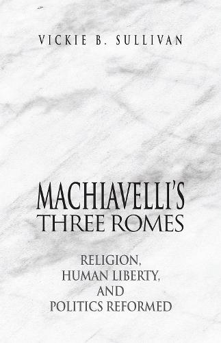 Machiavelli`s Three Romes – Religion, Human Liberty, and Politics Reformed