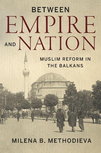 Between Empire and Nation – Muslim Reform in the Balkans Methodieva Hardback