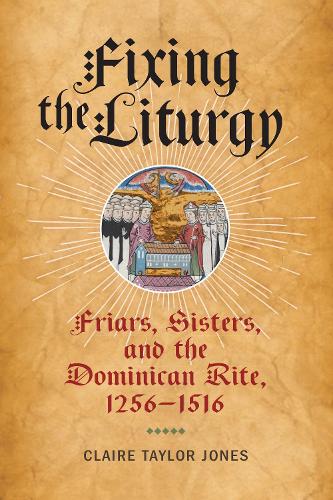 Fixing the Liturgy – Friars, Sisters, and the Dominican Rite, 1256–1516 Jones