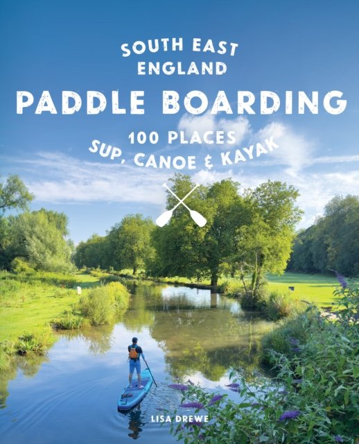 Paddle Boarding London & South East England: 100 Places to Sup, Canoe and Kayak from Sussex and Hampshire to Cambridge, London a