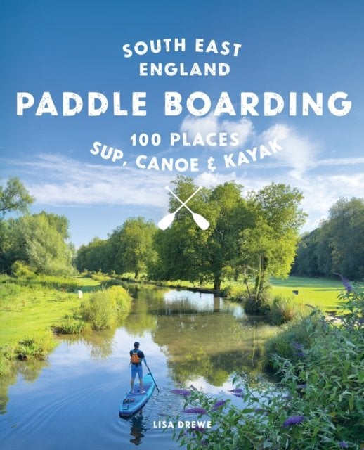 Paddle Boarding London & South East England: 100 Places to Sup, Canoe and Kayak from Sussex and Hampshire to Cambridge, London a